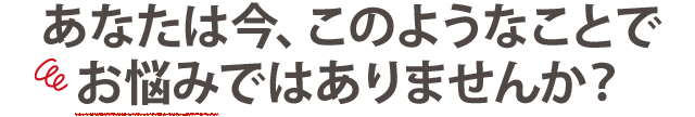 こんな悩みでお困りではありませんか？