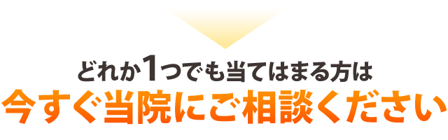 ▶どれか１つでも当てはまる方は今すぐ当院にご相談ください